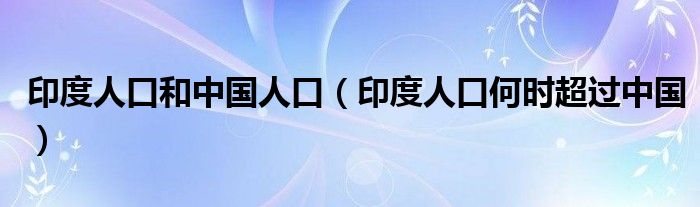 印度人口和中国人口（印度人口何时超过中国）