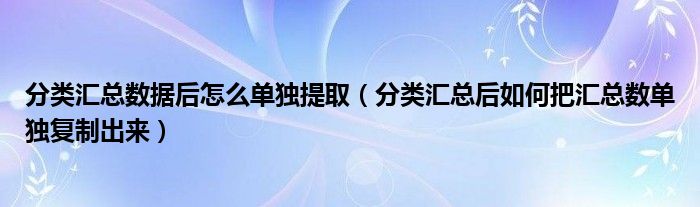 分类汇总数据后怎么单独提取（分类汇总后如何把汇总数单独复制出来）