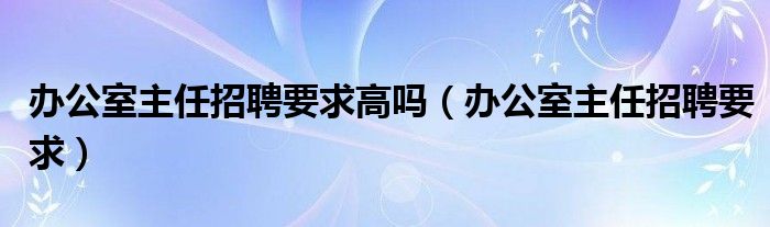 办公室主任招聘要求高吗（办公室主任招聘要求）