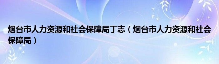 烟台市人力资源和社会保障局丁志（烟台市人力资源和社会保障局）