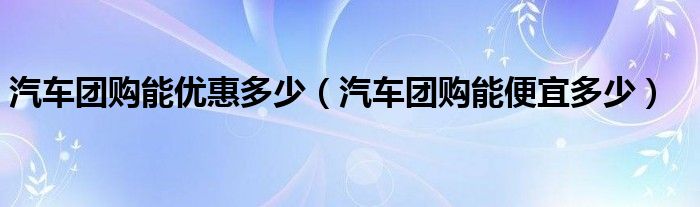 汽车团购能优惠多少（汽车团购能便宜多少）