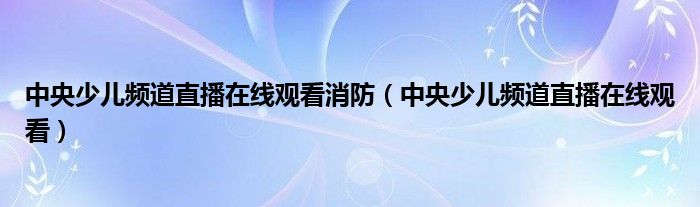 中央少儿频道直播在线观看消防（中央少儿频道直播在线观看）