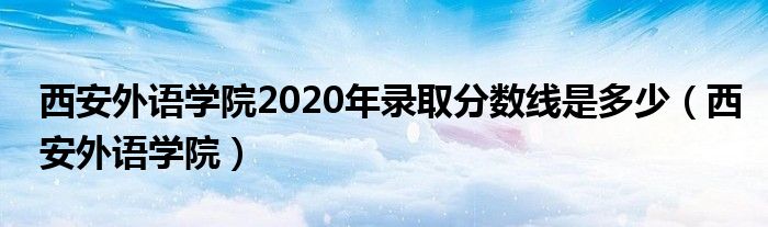 西安外语学院2020年录取分数线是多少（西安外语学院）