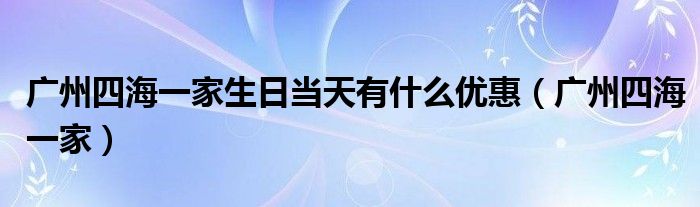 广州四海一家生日当天有什么优惠（广州四海一家）