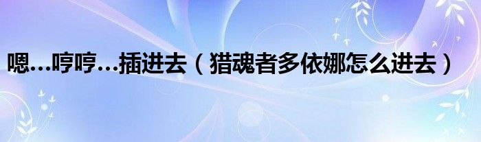 嗯…哼哼…插进去（猎魂者多依娜怎么进去）