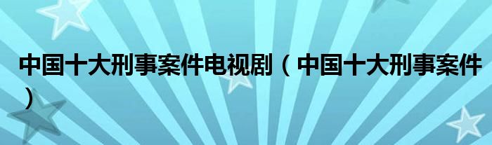 中国十大刑事案件电视剧（中国十大刑事案件）