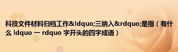 科技文件材料归档工作“三纳入”是指（有什么 ldquo 一 rdquo 字开头的四字成语）