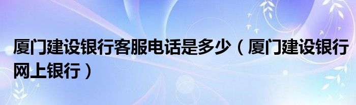 厦门建设银行客服电话是多少（厦门建设银行网上银行）