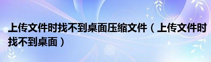 上传文件时找不到桌面压缩文件（上传文件时找不到桌面）