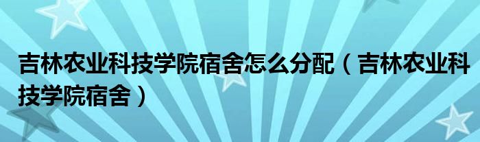 吉林农业科技学院宿舍怎么分配（吉林农业科技学院宿舍）