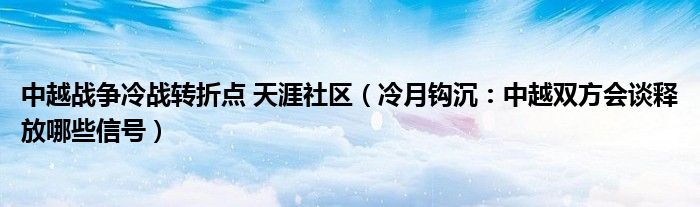 中越战争冷战转折点 天涯社区（冷月钩沉：中越双方会谈释放哪些信号）