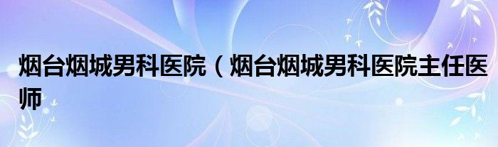 烟台烟城男科医院（烟台烟城男科医院主任医师