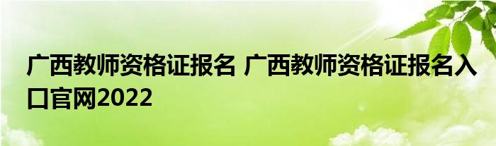 广西教师资格证报名 广西教师资格证报名入口官网2022