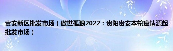 贵安新区批发市场（傲世孤狼2022：贵阳贵安本轮疫情源起批发市场）