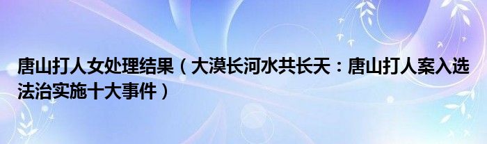 唐山打人女处理结果（大漠长河水共长天：唐山打人案入选法治实施十大事件）