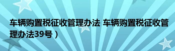 车辆购置税征收管理办法 车辆购置税征收管理办法39号）