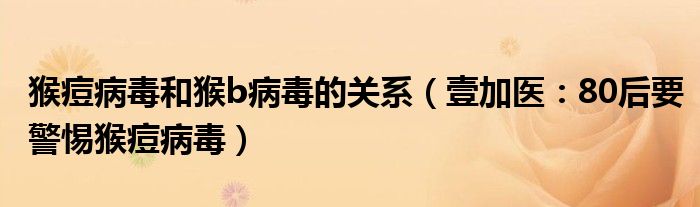 猴痘病毒和猴b病毒的关系（壹加医：80后要警惕猴痘病毒）