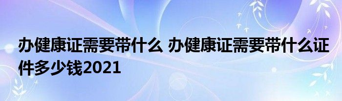 办健康证需要带什么 办健康证需要带什么证件多少钱2021