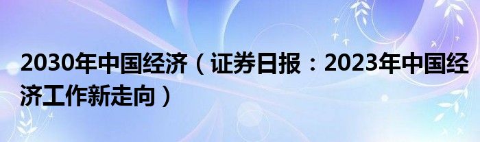 2030年中国经济（证券日报：2023年中国经济工作新走向）