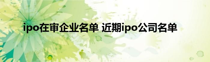 ipo在审企业名单 近期ipo公司名单