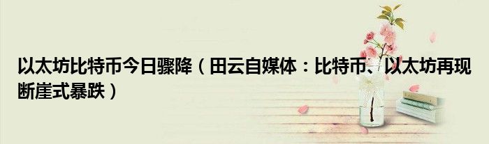 以太坊比特币今日骤降（田云自媒体：比特币、以太坊再现断崖式暴跌）