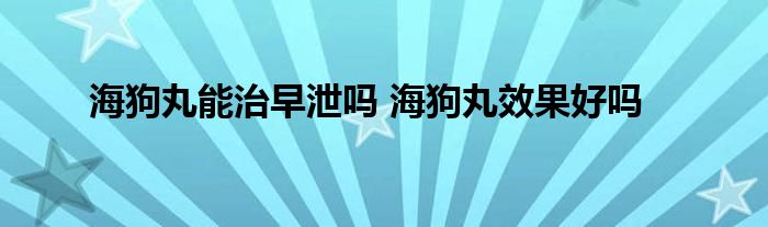 海狗丸能治早泄吗 海狗丸效果好吗