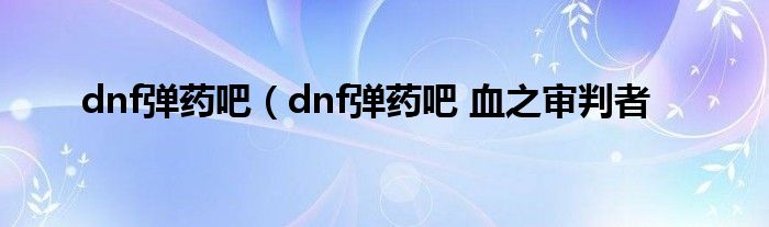 dnf弹药吧（dnf弹药吧 血之审判者