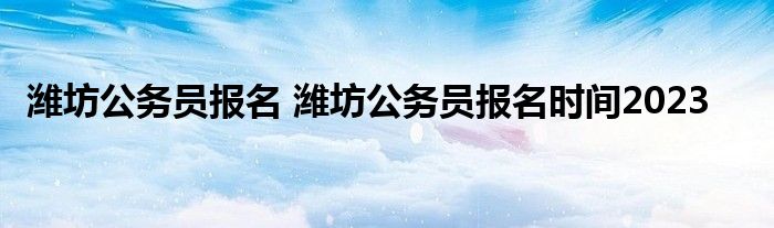 潍坊公务员报名 潍坊公务员报名时间2023