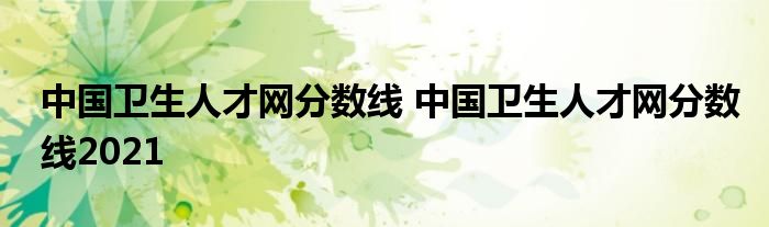 中国卫生人才网分数线 中国卫生人才网分数线2021