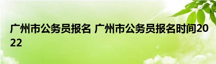 广州市公务员报名 广州市公务员报名时间2022