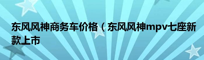 东风风神商务车价格（东风风神mpv七座新款上市