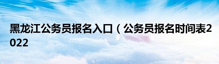 黑龙江公务员报名入口（公务员报名时间表2022