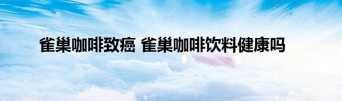 雀巢咖啡致癌 雀巢咖啡饮料健康吗