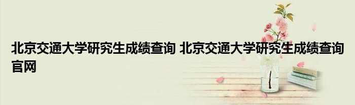 北京交通大学研究生成绩查询 北京交通大学研究生成绩查询官网