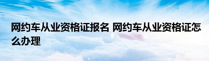 网约车从业资格证报名 网约车从业资格证怎么办理