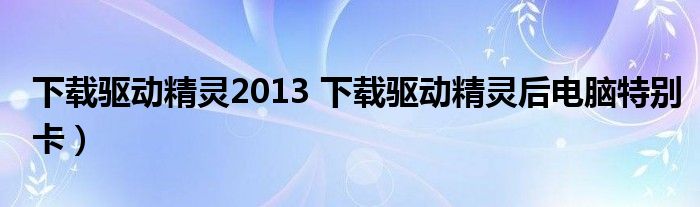 下载驱动精灵2013 下载驱动精灵后电脑特别卡）