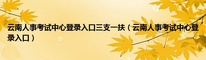 云南人事考试中心登录入口三支一扶（云南人事考试中心登录入口）