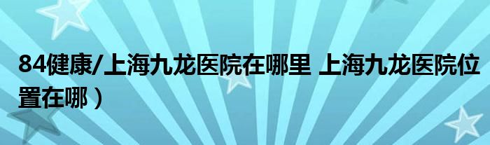 84健康/上海九龙医院在哪里 上海九龙医院位置在哪）