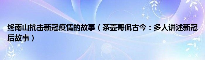 终南山抗击新冠疫情的故事（茶壶哥侃古今：多人讲述新冠后故事）