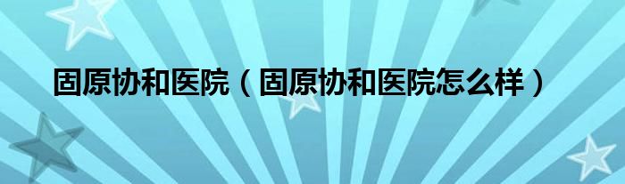 固原协和医院（固原协和医院怎么样）