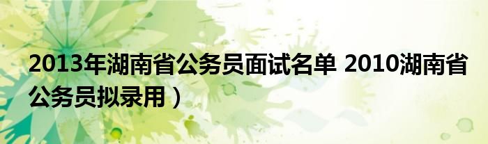 2013年湖南省公务员面试名单 2010湖南省公务员拟录用）