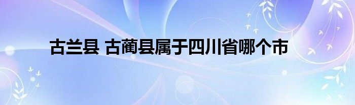 古兰县 古蔺县属于四川省哪个市