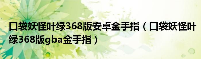 口袋妖怪叶绿368版安卓金手指（口袋妖怪叶绿368版gba金手指）