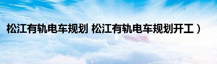 松江有轨电车规划 松江有轨电车规划开工）