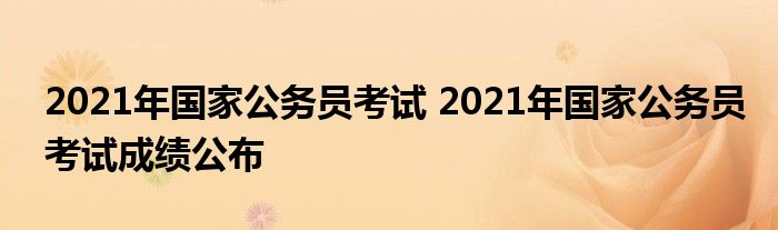 2021年国家公务员考试 2021年国家公务员考试成绩公布