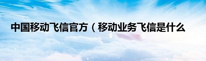 中国移动飞信官方（移动业务飞信是什么