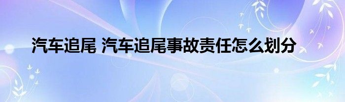 汽车追尾 汽车追尾事故责任怎么划分