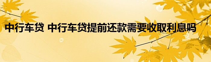 中行车贷 中行车贷提前还款需要收取利息吗