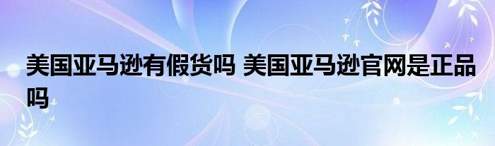 美国亚马逊有假货吗 美国亚马逊官网是正品吗