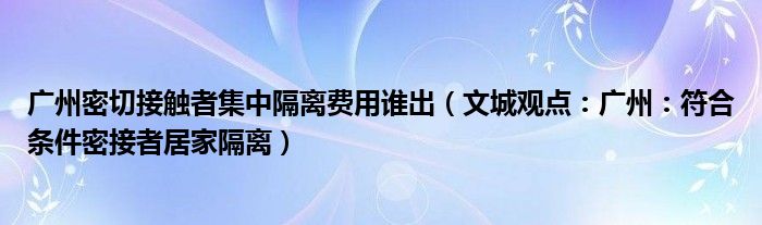 广州密切接触者集中隔离费用谁出（文城观点：广州：符合条件密接者居家隔离）